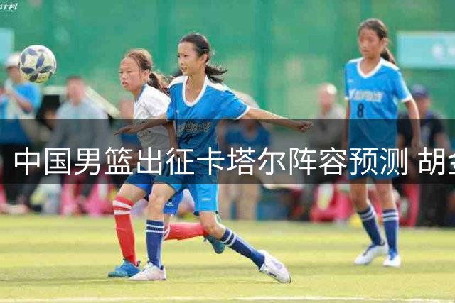 中国男篮出征卡塔尔阵容预测 胡金秋率队冲击关键胜利